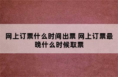 网上订票什么时间出票 网上订票最晚什么时候取票